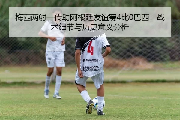梅西两射一传助阿根廷友谊赛4比0巴西：战术细节与历史意义分析