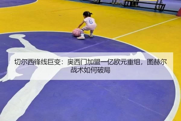 切尔西锋线巨变：奥西门加盟一亿欧元重组，图赫尔战术如何破局