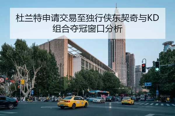 杜兰特申请交易至独行侠东契奇与KD组合夺冠窗口分析